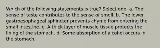 Which of the following statements is true? Select one: a. The sense of taste contributes to the sense of smell. b. The lower gastroesophageal sphincter prevents chyme from entering the small intestine. c. A thick layer of muscle tissue protects the lining of the stomach. d. Some absorption of alcohol occurs in the stomach.