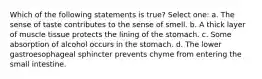 Which of the following statements is true? Select one: a. The sense of taste contributes to the sense of smell. b. A thick layer of muscle tissue protects the lining of the stomach. c. Some absorption of alcohol occurs in the stomach. d. The lower gastroesophageal sphincter prevents chyme from entering the small intestine.