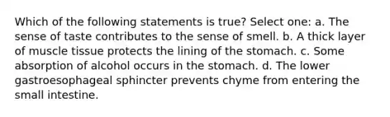 Which of the following statements is true? Select one: a. The sense of taste contributes to the sense of smell. b. A thick layer of muscle tissue protects the lining of the stomach. c. Some absorption of alcohol occurs in the stomach. d. The lower gastroesophageal sphincter prevents chyme from entering the small intestine.