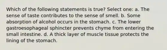 Which of the following statements is true? Select one: a. The sense of taste contributes to the sense of smell. b. Some absorption of alcohol occurs in the stomach. c. The lower gastroesophageal sphincter prevents chyme from entering the small intestine. d. A thick layer of muscle tissue protects the lining of the stomach.