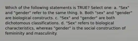 Which of the following statements is TRUE? Select one: a. "Sex" and "gender" refer to the same thing. b. Both "sex" and "gender" are biological constructs. c. "Sex" and "gender" are both dichotomous classifications. d. "Sex" refers to biological characteristics, whereas "gender" is the social construction of femininity and masculinity.