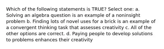 Which of the following statements is TRUE? Select one: a. Solving an algebra question is an example of a noninsight problem b. Finding lots of novel uses for a brick is an example of a convergent thinking task that assesses creativity c. All of the other options are correct. d. Paying people to develop solutions to problems enhances their creativity