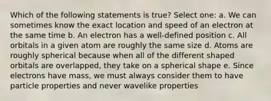 Which of the following statements is true? Select one: a. We can sometimes know the exact location and speed of an electron at the same time b. An electron has a well-defined position c. All orbitals in a given atom are roughly the same size d. Atoms are roughly spherical because when all of the different shaped orbitals are overlapped, they take on a spherical shape e. Since electrons have mass, we must always consider them to have particle properties and never wavelike properties