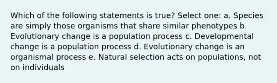 Which of the following statements is true? Select one: a. Species are simply those organisms that share similar phenotypes b. Evolutionary change is a population process c. Developmental change is a population process d. Evolutionary change is an organismal process e. Natural selection acts on populations, not on individuals