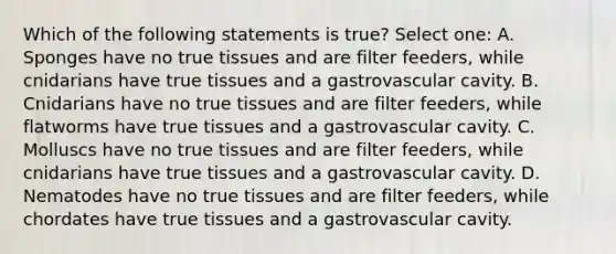 Which of the following statements is true? Select one: A. Sponges have no true tissues and are filter feeders, while cnidarians have true tissues and a gastrovascular cavity. B. Cnidarians have no true tissues and are filter feeders, while flatworms have true tissues and a gastrovascular cavity. C. Molluscs have no true tissues and are filter feeders, while cnidarians have true tissues and a gastrovascular cavity. D. Nematodes have no true tissues and are filter feeders, while chordates have true tissues and a gastrovascular cavity.