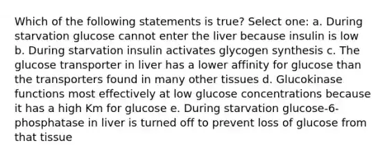 Which of the following statements is true? Select one: a. During starvation glucose cannot enter the liver because insulin is low b. During starvation insulin activates glycogen synthesis c. The glucose transporter in liver has a lower affinity for glucose than the transporters found in many other tissues d. Glucokinase functions most effectively at low glucose concentrations because it has a high Km for glucose e. During starvation glucose-6-phosphatase in liver is turned off to prevent loss of glucose from that tissue