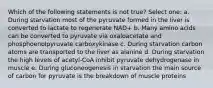 Which of the following statements is not true? Select one: a. During starvation most of the pyruvate formed in the liver is converted to lactate to regenerate NAD+ b. Many amino acids can be converted to pyruvate via oxaloacetate and phosphoenolpyruvate carboxykinase c. During starvation carbon atoms are transported to the liver as alanine d. During starvation the high levels of acetyl-CoA inhibit pyruvate dehydrogenase in muscle e. During gluconeogenesis in starvation the main source of carbon for pyruvate is the breakdown of muscle proteins