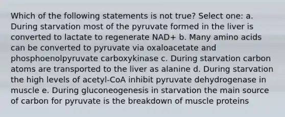 Which of the following statements is not true? Select one: a. During starvation most of the pyruvate formed in the liver is converted to lactate to regenerate NAD+ b. Many amino acids can be converted to pyruvate via oxaloacetate and phosphoenolpyruvate carboxykinase c. During starvation carbon atoms are transported to the liver as alanine d. During starvation the high levels of acetyl-CoA inhibit pyruvate dehydrogenase in muscle e. During gluconeogenesis in starvation the main source of carbon for pyruvate is the breakdown of muscle proteins