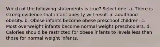 Which of the following statements is true? Select one: a. There is strong evidence that infant obesity will result in adulthood obesity. b. Obese infants become obese preschool children. c. Most overweight infants become normal weight preschoolers. d. Calories should be restricted for obese infants to levels <a href='https://www.questionai.com/knowledge/k7BtlYpAMX-less-than' class='anchor-knowledge'>less than</a> those for normal weight infants.