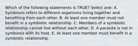 Which of the following statements is TRUE? Select one: A. Symbiosis refers to different organisms living together and benefiting from each other. B. At least one member must not benefit in a symbiotic relationship. C. Members of a symbiotic relationship cannot live without each other. D. A parasite is not in symbiosis with its host. E. At least one member must benefit in a symbiotic relationship.