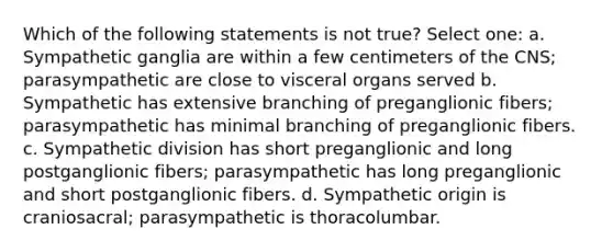 Which of the following statements is not true? Select one: a. Sympathetic ganglia are within a few centimeters of the CNS; parasympathetic are close to visceral organs served b. Sympathetic has extensive branching of preganglionic fibers; parasympathetic has minimal branching of preganglionic fibers. c. Sympathetic division has short preganglionic and long postganglionic fibers; parasympathetic has long preganglionic and short postganglionic fibers. d. Sympathetic origin is craniosacral; parasympathetic is thoracolumbar.