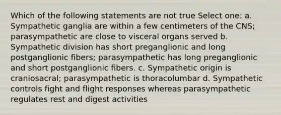 Which of the following statements are not true Select one: a. Sympathetic ganglia are within a few centimeters of the CNS; parasympathetic are close to visceral organs served b. Sympathetic division has short preganglionic and long postganglionic fibers; parasympathetic has long preganglionic and short postganglionic fibers. c. Sympathetic origin is craniosacral; parasympathetic is thoracolumbar d. Sympathetic controls fight and flight responses whereas parasympathetic regulates rest and digest activities