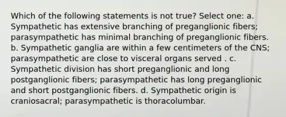 Which of the following statements is not true? Select one: a. Sympathetic has extensive branching of preganglionic fibers; parasympathetic has minimal branching of preganglionic fibers. b. Sympathetic ganglia are within a few centimeters of the CNS; parasympathetic are close to visceral organs served . c. Sympathetic division has short preganglionic and long postganglionic fibers; parasympathetic has long preganglionic and short postganglionic fibers. d. Sympathetic origin is craniosacral; parasympathetic is thoracolumbar.