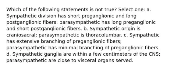 Which of the following statements is not true? Select one: a. Sympathetic division has short preganglionic and long postganglionic fibers; parasympathetic has long preganglionic and short postganglionic fibers. b. Sympathetic origin is craniosacral; parasympathetic is thoracolumbar. c. Sympathetic has extensive branching of preganglionic fibers; parasympathetic has minimal branching of preganglionic fibers. d. Sympathetic ganglia are within a few centimeters of the CNS; parasympathetic are close to visceral organs served.