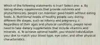 Which of the following statements is true? Select one: a. By taking dietary supplements that provide nutrients and phytochemicals, people can maintain good health without eating foods. b. Nutritional needs of healthy people vary during different life stages, such as infancy and pregnancy. c. Regardless of their ages and physical conditions, people never need to take dietary supplements that include vitamins and minerals. d. To achieve optimal health, you should individualize your diet to match your blood type, eye color, and other physical characteristics.