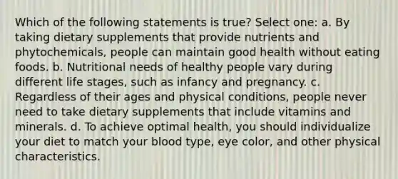 Which of the following statements is true? Select one: a. By taking dietary supplements that provide nutrients and phytochemicals, people can maintain good health without eating foods. b. Nutritional needs of healthy people vary during different life stages, such as infancy and pregnancy. c. Regardless of their ages and physical conditions, people never need to take dietary supplements that include vitamins and minerals. d. To achieve optimal health, you should individualize your diet to match your blood type, eye color, and other physical characteristics.