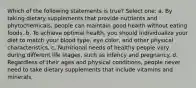 Which of the following statements is true? Select one: a. By taking dietary supplements that provide nutrients and phytochemicals, people can maintain good health without eating foods. b. To achieve optimal health, you should individualize your diet to match your blood type, eye color, and other physical characteristics. c. Nutritional needs of healthy people vary during different life stages, such as infancy and pregnancy. d. Regardless of their ages and physical conditions, people never need to take dietary supplements that include vitamins and minerals.