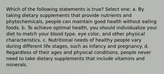 Which of the following statements is true? Select one: a. By taking dietary supplements that provide nutrients and phytochemicals, people can maintain good health without eating foods. b. To achieve optimal health, you should individualize your diet to match your blood type, eye color, and other physical characteristics. c. Nutritional needs of healthy people vary during different life stages, such as infancy and pregnancy. d. Regardless of their ages and physical conditions, people never need to take dietary supplements that include vitamins and minerals.