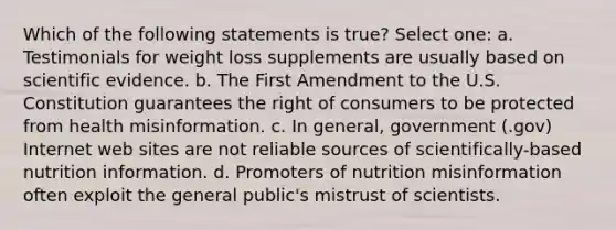 Which of the following statements is true? Select one: a. Testimonials for weight loss supplements are usually based on scientific evidence. b. The First Amendment to the U.S. Constitution guarantees the right of consumers to be protected from health misinformation. c. In general, government (.gov) Internet web sites are not reliable sources of scientifically-based nutrition information. d. Promoters of nutrition misinformation often exploit the general public's mistrust of scientists.