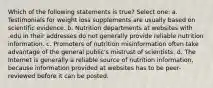 Which of the following statements is true? Select one: a. Testimonials for weight loss supplements are usually based on scientific evidence. b. Nutrition departments at websites with .edu in their addresses do not generally provide reliable nutrition information. c. Promoters of nutrition misinformation often take advantage of the general public's mistrust of scientists. d. The Internet is generally a reliable source of nutrition information, because information provided at websites has to be peer-reviewed before it can be posted.