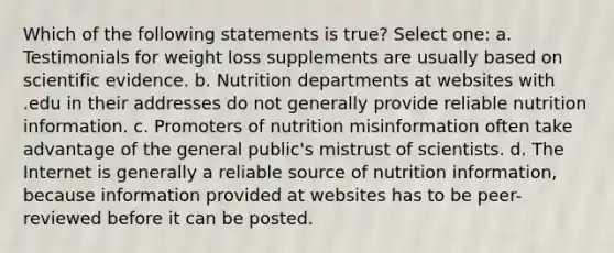 Which of the following statements is true? Select one: a. Testimonials for weight loss supplements are usually based on scientific evidence. b. Nutrition departments at websites with .edu in their addresses do not generally provide reliable nutrition information. c. Promoters of nutrition misinformation often take advantage of the general public's mistrust of scientists. d. The Internet is generally a reliable source of nutrition information, because information provided at websites has to be peer-reviewed before it can be posted.