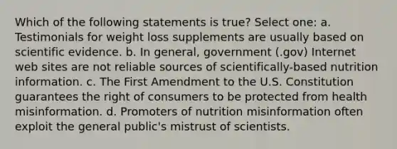 Which of the following statements is true? Select one: a. Testimonials for weight loss supplements are usually based on scientific evidence. b. In general, government (.gov) Internet web sites are not reliable sources of scientifically-based nutrition information. c. The First Amendment to the U.S. Constitution guarantees the right of consumers to be protected from health misinformation. d. Promoters of nutrition misinformation often exploit the general public's mistrust of scientists.