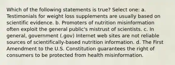 Which of the following statements is true? Select one: a. Testimonials for weight loss supplements are usually based on scientific evidence. b. Promoters of nutrition misinformation often exploit the general public's mistrust of scientists. c. In general, government (.gov) Internet web sites are not reliable sources of scientifically-based nutrition information. d. The First Amendment to the U.S. Constitution guarantees the right of consumers to be protected from health misinformation.