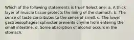 Which of the following statements is true? Select one: a. A thick layer of muscle tissue protects the lining of the stomach. b. The sense of taste contributes to the sense of smell. c. The lower gastroesophageal sphincter prevents chyme from entering the small intestine. d. Some absorption of alcohol occurs in the stomach.