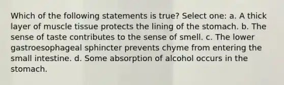 Which of the following statements is true? Select one: a. A thick layer of muscle tissue protects the lining of the stomach. b. The sense of taste contributes to the sense of smell. c. The lower gastroesophageal sphincter prevents chyme from entering the small intestine. d. Some absorption of alcohol occurs in the stomach.