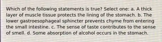 Which of the following statements is true? Select one: a. A thick layer of muscle tissue protects the lining of the stomach. b. The lower gastroesophageal sphincter prevents chyme from entering the small intestine. c. The sense of taste contributes to the sense of smell. d. Some absorption of alcohol occurs in the stomach.