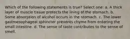 Which of the following statements is true? Select one: a. A thick layer of muscle tissue protects the lining of the stomach. b. Some absorption of alcohol occurs in the stomach. c. The lower gastroesophageal sphincter prevents chyme from entering the small intestine. d. The sense of taste contributes to the sense of smell.