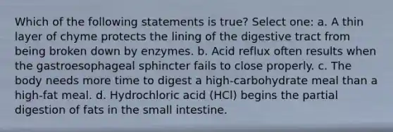 Which of the following statements is true? Select one: a. A thin layer of chyme protects the lining of the digestive tract from being broken down by enzymes. b. Acid reflux often results when the gastroesophageal sphincter fails to close properly. c. The body needs more time to digest a high-carbohydrate meal than a high-fat meal. d. Hydrochloric acid (HCl) begins the partial digestion of fats in the small intestine.