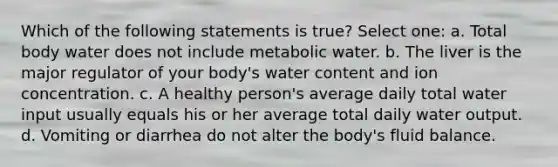 Which of the following statements is true? Select one: a. Total body water does not include metabolic water. b. The liver is the major regulator of your body's water content and ion concentration. c. A healthy person's average daily total water input usually equals his or her average total daily water output. d. Vomiting or diarrhea do not alter the body's fluid balance.