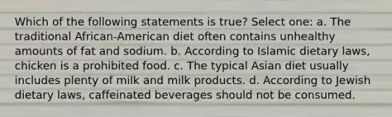 Which of the following statements is true? Select one: a. The traditional African-American diet often contains unhealthy amounts of fat and sodium. b. According to Islamic dietary laws, chicken is a prohibited food. c. The typical Asian diet usually includes plenty of milk and milk products. d. According to Jewish dietary laws, caffeinated beverages should not be consumed.