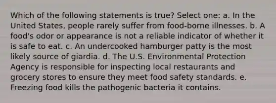 Which of the following statements is true? Select one: a. In the United States, people rarely suffer from food-borne illnesses. b. A food's odor or appearance is not a reliable indicator of whether it is safe to eat. c. An undercooked hamburger patty is the most likely source of giardia. d. The U.S. Environmental Protection Agency is responsible for inspecting local restaurants and grocery stores to ensure they meet food safety standards. e. Freezing food kills the pathogenic bacteria it contains.