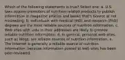 Which of the following statements is true? Select one: a. U.S. laws require promoters of nutrition-related products to publish information in magazine articles and books that's honest or not misleading. b. Individuals with medical (MD) and research (PhD) degrees are the most reliable sources of nutrition information. c. Web sites with .edu in their addresses are likely to provide reliable nutrition information. d. In general, personal web sites, such as blogs, are reliable sources of nutrition information. e. The Internet is generally a reliable source of nutrition information, because information posted at web sites has been peer-reviewed.