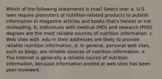 Which of the following statements is true? Select one: a. U.S. laws require promoters of nutrition-related products to publish information in magazine articles and books that's honest or not misleading. b. Individuals with medical (MD) and research (PhD) degrees are the most reliable sources of nutrition information. c. Web sites with .edu in their addresses are likely to provide reliable nutrition information. d. In general, personal web sites, such as blogs, are reliable sources of nutrition information. e. The Internet is generally a reliable source of nutrition information, because information posted at web sites has been peer-reviewed.