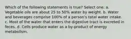 Which of the following statements is true? Select one: a. Vegetable oils are about 25 to 50% water by weight. b. Water and beverages comprise 100% of a person's total water intake. c. Most of the water that enters the digestive tract is excreted in feces. d. Cells produce water as a by-product of energy metabolism.