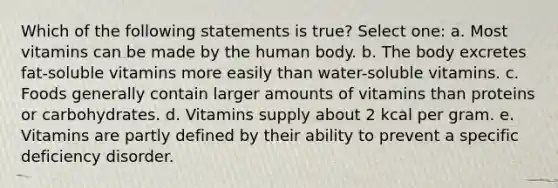 Which of the following statements is true? Select one: a. Most vitamins can be made by the human body. b. The body excretes fat-soluble vitamins more easily than water-soluble vitamins. c. Foods generally contain larger amounts of vitamins than proteins or carbohydrates. d. Vitamins supply about 2 kcal per gram. e. Vitamins are partly defined by their ability to prevent a specific deficiency disorder.