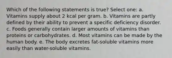 Which of the following statements is true? Select one: a. Vitamins supply about 2 kcal per gram. b. Vitamins are partly defined by their ability to prevent a specific deficiency disorder. c. Foods generally contain larger amounts of vitamins than proteins or carbohydrates. d. Most vitamins can be made by the human body. e. The body excretes fat-soluble vitamins more easily than water-soluble vitamins.