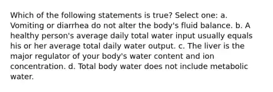 Which of the following statements is true? Select one: a. Vomiting or diarrhea do not alter the body's fluid balance. b. A healthy person's average daily total water input usually equals his or her average total daily water output. c. The liver is the major regulator of your body's water content and ion concentration. d. Total body water does not include metabolic water.