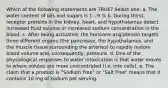 Which of the following statements are TRUE? Select one: a. The water content of oils and sugars is 1 - 9 % b. During thirst, receptor proteins in the kidney, heart, and hypothalamus detect increased fluid volume or increased sodium concentration in the blood. c. After being activated, the hormone angiotensin targets three different organs (the pancrease, the hypothalamus, and the muscle tissue surrounding the arteries) to rapidly restore blood volume and, consequently, pressure. d. One of the physiological responses to water intoxication is that water moves to where solutes are more concentrated (i.e. into cells). e. The claim that a product is "Sodium Free" or "Salt Free" means that it contains 10 mg of sodium per serving.