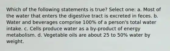 Which of the following statements is true? Select one: a. Most of the water that enters the digestive tract is excreted in feces. b. Water and beverages comprise 100% of a person's total water intake. c. Cells produce water as a by-product of energy metabolism. d. Vegetable oils are about 25 to 50% water by weight.