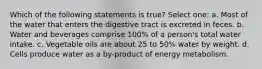 Which of the following statements is true? Select one: a. Most of the water that enters the digestive tract is excreted in feces. b. Water and beverages comprise 100% of a person's total water intake. c. Vegetable oils are about 25 to 50% water by weight. d. Cells produce water as a by-product of energy metabolism.