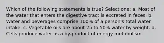 Which of the following statements is true? Select one: a. Most of the water that enters the digestive tract is excreted in feces. b. Water and beverages comprise 100% of a person's total water intake. c. Vegetable oils are about 25 to 50% water by weight. d. Cells produce water as a by-product of energy metabolism.