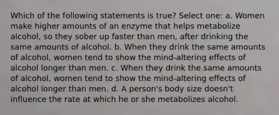 Which of the following statements is true? Select one: a. Women make higher amounts of an enzyme that helps metabolize alcohol, so they sober up faster than men, after drinking the same amounts of alcohol. b. When they drink the same amounts of alcohol, women tend to show the mind-altering effects of alcohol longer than men. c. When they drink the same amounts of alcohol, women tend to show the mind-altering effects of alcohol longer than men. d. A person's body size doesn't influence the rate at which he or she metabolizes alcohol.