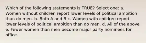 Which of the following statements is TRUE? Select one: a. Women without children report lower levels of political ambition than do men. b. Both A and B c. Women with children report lower levels of political ambition than do men. d. All of the above e. Fewer women than men become major party nominees for office.