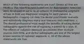 Which of the following statements are true? (Select all that are TRUE) a. The ADA/FDA Joint Guidelines for Radiographic Selection were developed to serve as an adjunct to professional judgment of how to best use diagnostic imaging for each patient. b. Radiographic imaging can help the dental practitioner evaluate and definitively diagnose many oral diseases and conditions. c. The dental professional must weigh the benefits of taking dental radiographs against the risk of exposing a patient to x-rays. d. The effects of radiation exposure accumulate from multiple sources over time, and dental radiographs are one of the largest known sources of radiation exposure. e. All of the above statements are true.