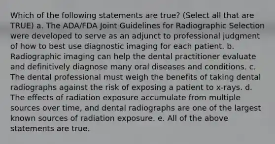 Which of the following statements are true? (Select all that are TRUE) a. The ADA/FDA Joint Guidelines for Radiographic Selection were developed to serve as an adjunct to professional judgment of how to best use diagnostic imaging for each patient. b. Radiographic imaging can help the dental practitioner evaluate and definitively diagnose many oral diseases and conditions. c. The dental professional must weigh the benefits of taking dental radiographs against the risk of exposing a patient to x-rays. d. The effects of radiation exposure accumulate from multiple sources over time, and dental radiographs are one of the largest known sources of radiation exposure. e. All of the above statements are true.