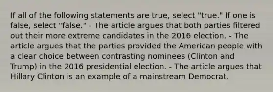 If all of the following statements are true, select "true." If one is false, select "false." - The article argues that both parties filtered out their more extreme candidates in the 2016 election. - The article argues that the parties provided the American people with a clear choice between contrasting nominees (Clinton and Trump) in the 2016 presidential election. - The article argues that Hillary Clinton is an example of a mainstream Democrat.